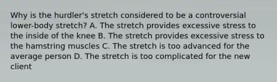 Why is the hurdler's stretch considered to be a controversial lower-body stretch? A. The stretch provides excessive stress to the inside of the knee B. The stretch provides excessive stress to the hamstring muscles C. The stretch is too advanced for the average person D. The stretch is too complicated for the new client