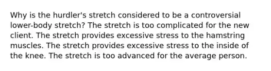 Why is the hurdler's stretch considered to be a controversial lower-body stretch? The stretch is too complicated for the new client. The stretch provides excessive stress to the hamstring muscles. The stretch provides excessive stress to the inside of the knee. The stretch is too advanced for the average person.