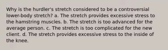 Why is the hurdler's stretch considered to be a controversial lower-body stretch? a. The stretch provides excessive stress to the hamstring muscles. b. The stretch is too advanced for the average person. c. The stretch is too complicated for the new client. d. The stretch provides excessive stress to the inside of the knee.