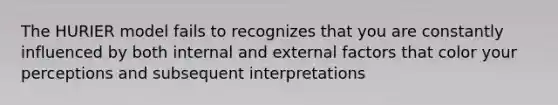 The HURIER model fails to recognizes that you are constantly influenced by both internal and external factors that color your perceptions and subsequent interpretations