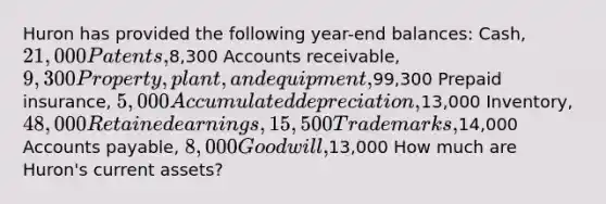 Huron has provided the following year-end balances: Cash, 21,000 Patents,8,300 Accounts receivable, 9,300 Property, plant, and equipment,99,300 Prepaid insurance, 5,000 Accumulated depreciation,13,000 Inventory, 48,000 Retained earnings, 15,500 Trademarks,14,000 Accounts payable, 8,000 Goodwill,13,000 How much are Huron's current assets?