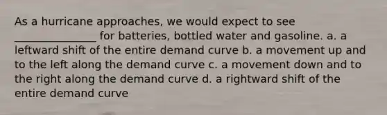 As a hurricane approaches, we would expect to see _______________ for batteries, bottled water and gasoline. a. a leftward shift of the entire demand curve b. a movement up and to the left along the demand curve c. a movement down and to the right along the demand curve d. a rightward shift of the entire demand curve