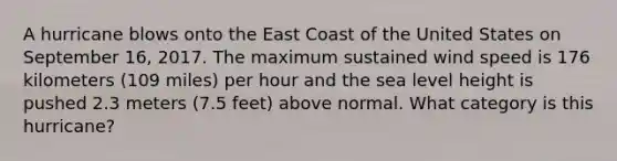 A hurricane blows onto the East Coast of the United States on September 16, 2017. The maximum sustained wind speed is 176 kilometers (109 miles) per hour and the sea level height is pushed 2.3 meters (7.5 feet) above normal. What category is this hurricane?