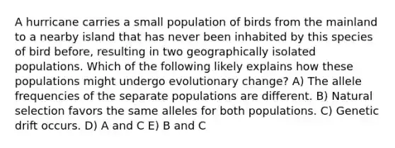 A hurricane carries a small population of birds from the mainland to a nearby island that has never been inhabited by this species of bird before, resulting in two geographically isolated populations. Which of the following likely explains how these populations might undergo evolutionary change? A) The allele frequencies of the separate populations are different. B) Natural selection favors the same alleles for both populations. C) Genetic drift occurs. D) A and C E) B and C