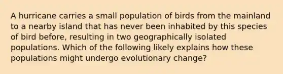 A hurricane carries a small population of birds from the mainland to a nearby island that has never been inhabited by this species of bird before, resulting in two geographically isolated populations. Which of the following likely explains how these populations might undergo evolutionary change?