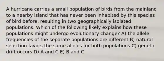 A hurricane carries a small population of birds from the mainland to a nearby island that has never been inhabited by this species of bird before, resulting in two geographically isolated populations. Which of the following likely explains how these populations might undergo evolutionary change? A) the allele frequencies of the separate populations are different B) natural selection favors the same alleles for both populations C) genetic drift occurs D) A and C E) B and C