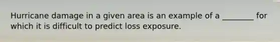 Hurricane damage in a given area is an example of a ________ for which it is difficult to predict loss exposure.