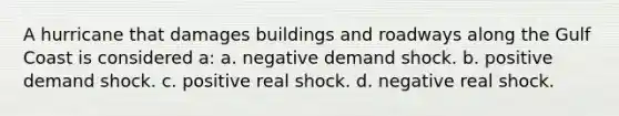 A hurricane that damages buildings and roadways along the Gulf Coast is considered a: a. negative demand shock. b. positive demand shock. c. positive real shock. d. negative real shock.