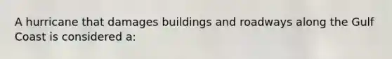 A hurricane that damages buildings and roadways along the Gulf Coast is considered a: