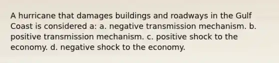 A hurricane that damages buildings and roadways in the Gulf Coast is considered a: a. negative transmission mechanism. b. positive transmission mechanism. c. positive shock to the economy. d. negative shock to the economy.