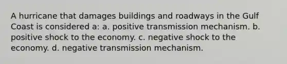 A hurricane that damages buildings and roadways in the Gulf Coast is considered a: a. positive transmission mechanism. b. positive shock to the economy. c. negative shock to the economy. d. negative transmission mechanism.