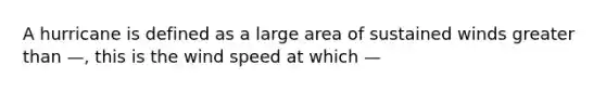 A hurricane is defined as a large area of sustained winds greater than —, this is the wind speed at which —