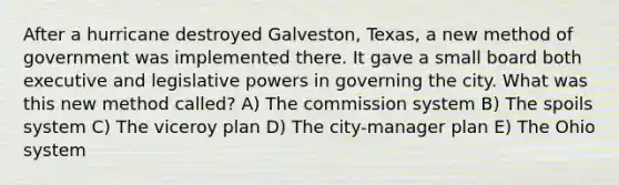 After a hurricane destroyed Galveston, Texas, a new method of government was implemented there. It gave a small board both executive and legislative powers in governing the city. What was this new method called? A) The commission system B) The spoils system C) The viceroy plan D) The city-manager plan E) The Ohio system