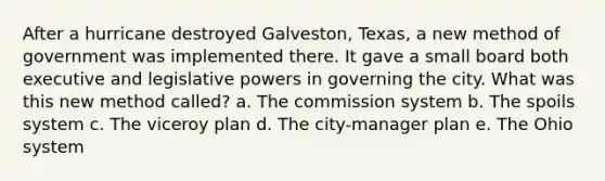 After a hurricane destroyed Galveston, Texas, a new method of government was implemented there. It gave a small board both executive and legislative powers in governing the city. What was this new method called? a. The commission system b. The spoils system c. The viceroy plan d. The city-manager plan e. The Ohio system