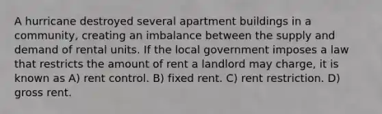 A hurricane destroyed several apartment buildings in a community, creating an imbalance between the supply and demand of rental units. If the local government imposes a law that restricts the amount of rent a landlord may charge, it is known as A) rent control. B) fixed rent. C) rent restriction. D) gross rent.