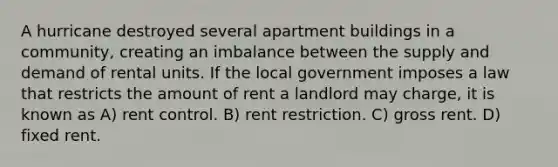 A hurricane destroyed several apartment buildings in a community, creating an imbalance between the supply and demand of rental units. If the local government imposes a law that restricts the amount of rent a landlord may charge, it is known as A) rent control. B) rent restriction. C) gross rent. D) fixed rent.