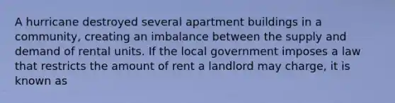 A hurricane destroyed several apartment buildings in a community, creating an imbalance between the supply and demand of rental units. If the local government imposes a law that restricts the amount of rent a landlord may charge, it is known as