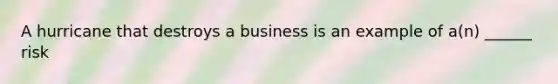 A hurricane that destroys a business is an example of a(n) ______ risk