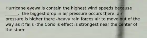 Hurricane eyewalls contain the highest wind speeds because ______. -the biggest drop in air pressure occurs there -air pressure is higher there -heavy rain forces air to move out of the way as it falls -the Coriolis effect is strongest near the center of the storm