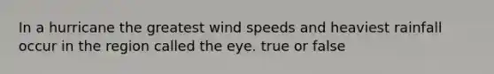 In a hurricane the greatest wind speeds and heaviest rainfall occur in the region called the eye. true or false