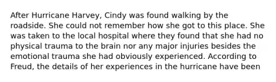 After Hurricane Harvey, Cindy was found walking by the roadside. She could not remember how she got to this place. She was taken to the local hospital where they found that she had no physical trauma to the brain nor any major injuries besides the emotional trauma she had obviously experienced. According to Freud, the details of her experiences in the hurricane have been