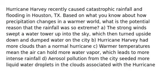 Hurricane Harvey recently caused catastrophic rainfall and flooding in Houston, TX. Based on what you know about how precipitation changes in a warmer world, what is the potential reason that the rainfall was so extreme? a) The strong winds swept a water tower up into the sky, which then turned upside down and dumped water on the city b) Hurricane Harvey had more clouds than a normal hurricane c) Warmer temperatures mean the air can hold more water vapor, which leads to more intense rainfall d) Aerosol pollution from the city seeded more liquid water droplets in the clouds associated with the Hurricane