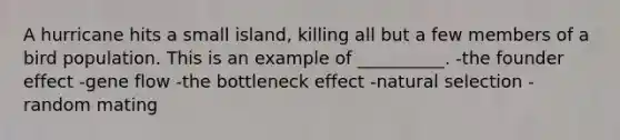 A hurricane hits a small island, killing all but a few members of a bird population. This is an example of __________. -the founder effect -gene flow -the bottleneck effect -natural selection -random mating