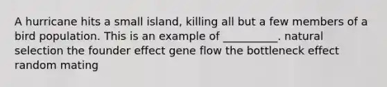 A hurricane hits a small island, killing all but a few members of a bird population. This is an example of __________. natural selection the founder effect gene flow the bottleneck effect random mating