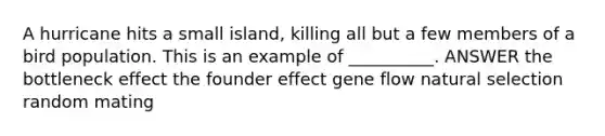 A hurricane hits a small island, killing all but a few members of a bird population. This is an example of __________. ANSWER the bottleneck effect the founder effect gene flow natural selection random mating