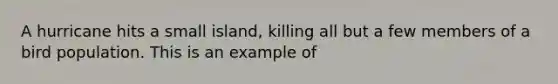 A hurricane hits a small island, killing all but a few members of a bird population. This is an example of