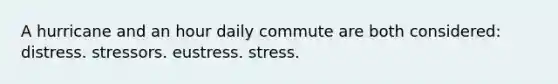 A hurricane and an hour daily commute are both considered: distress. stressors. eustress. stress.