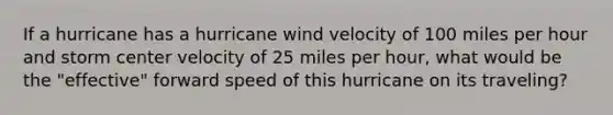 If a hurricane has a hurricane wind velocity of 100 miles per hour and storm center velocity of 25 miles per hour, what would be the "effective" forward speed of this hurricane on its traveling?