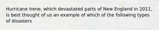 Hurricane Irene, which devastated parts of New England in 2011, is best thought of us an example of which of the following types of disasters