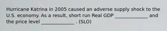 Hurricane Katrina in 2005 caused an adverse supply shock to the U.S. economy. As a result, short run Real GDP ______________ and the price level ______________ . (SLO)