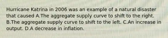 Hurricane Katrina in 2006 was an example of a natural disaster that caused A.The aggregate supply curve to shift to the right. B.The aggregate supply curve to shift to the left. C.An increase in output. D.A decrease in inflation.