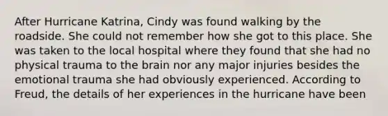 After Hurricane Katrina, Cindy was found walking by the roadside. She could not remember how she got to this place. She was taken to the local hospital where they found that she had no physical trauma to the brain nor any major injuries besides the emotional trauma she had obviously experienced. According to Freud, the details of her experiences in the hurricane have been