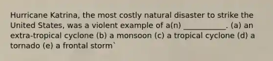 Hurricane Katrina, the most costly natural disaster to strike the United States, was a violent example of a(n) ___________. (a) an extra-tropical cyclone (b) a monsoon (c) a tropical cyclone (d) a tornado (e) a frontal storm`