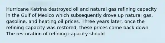 Hurricane Katrina destroyed oil and natural gas refining capacity in the Gulf of Mexico which subsequently drove up natural gas, gasoline, and heating oil prices. Three years later, once the refining capacity was restored, these prices came back down. The restoration of refining capacity should