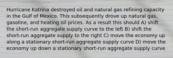 Hurricane Katrina destroyed oil and natural gas refining capacity in the Gulf of Mexico. This subsequently drove up natural gas, gasoline, and heating oil prices. As a result this should A) shift the short-run aggregate supply curve to the left B) shift the short-run aggregate supply to the right C) move the economy up along a stationary short-run aggregate supply curve D) move the economy up down a stationary short-run aggregate supply curve