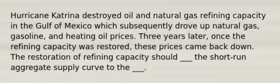 Hurricane Katrina destroyed oil and natural gas refining capacity in the Gulf of Mexico which subsequently drove up natural gas, gasoline, and heating oil prices. Three years later, once the refining capacity was restored, these prices came back down. The restoration of refining capacity should ___ the short-run aggregate supply curve to the ___.