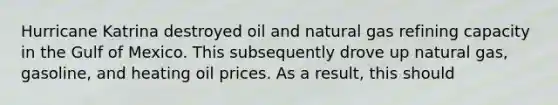 Hurricane Katrina destroyed oil and natural gas refining capacity in the Gulf of Mexico. This subsequently drove up natural gas, gasoline, and heating oil prices. As a result, this should