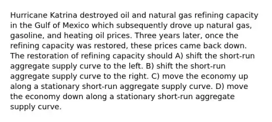 Hurricane Katrina destroyed oil and natural gas refining capacity in the Gulf of Mexico which subsequently drove up natural gas, gasoline, and heating oil prices. Three years later, once the refining capacity was restored, these prices came back down. The restoration of refining capacity should A) shift the short-run aggregate supply curve to the left. B) shift the short-run aggregate supply curve to the right. C) move the economy up along a stationary short-run aggregate supply curve. D) move the economy down along a stationary short-run aggregate supply curve.