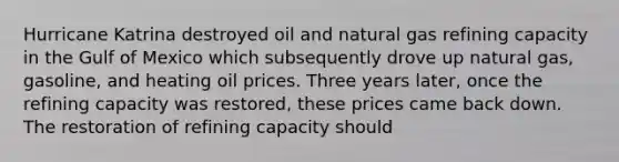 Hurricane Katrina destroyed oil and natural gas refining capacity in the Gulf of Mexico which subsequently drove up natural​ gas, gasoline, and heating oil prices. Three years​ later, once the refining capacity was​ restored, these prices came back down. The restoration of refining capacity should