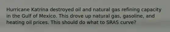 Hurricane Katrina destroyed oil and natural gas refining capacity in the Gulf of Mexico. This drove up natural gas, gasoline, and heating oil prices. This should do what to SRAS curve?