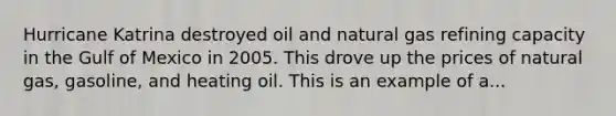 Hurricane Katrina destroyed oil and natural gas refining capacity in the Gulf of Mexico in 2005. This drove up the prices of natural​ gas, gasoline, and heating oil. This is an example of a...