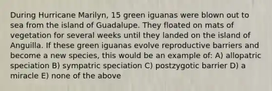 During Hurricane Marilyn, 15 green iguanas were blown out to sea from the island of Guadalupe. They floated on mats of vegetation for several weeks until they landed on the island of Anguilla. If these green iguanas evolve reproductive barriers and become a new species, this would be an example of: A) allopatric speciation B) sympatric speciation C) postzygotic barrier D) a miracle E) none of the above