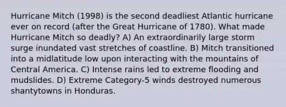 Hurricane Mitch (1998) is the second deadliest Atlantic hurricane ever on record (after the Great Hurricane of 1780). What made Hurricane Mitch so deadly? A) An extraordinarily large storm surge inundated vast stretches of coastline. B) Mitch transitioned into a midlatitude low upon interacting with the mountains of Central America. C) Intense rains led to extreme flooding and mudslides. D) Extreme Category-5 winds destroyed numerous shantytowns in Honduras.