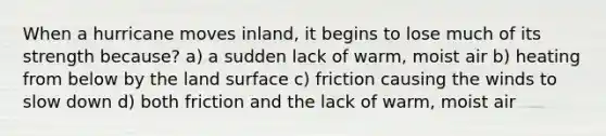 When a hurricane moves inland, it begins to lose much of its strength because? a) a sudden lack of warm, moist air b) heating from below by the land surface c) friction causing the winds to slow down d) both friction and the lack of warm, moist air