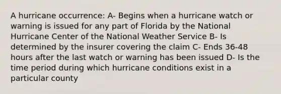 A hurricane occurrence: A- Begins when a hurricane watch or warning is issued for any part of Florida by the National Hurricane Center of the National Weather Service B- Is determined by the insurer covering the claim C- Ends 36-48 hours after the last watch or warning has been issued D- Is the time period during which hurricane conditions exist in a particular county