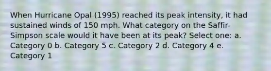 When Hurricane Opal (1995) reached its peak intensity, it had sustained winds of 150 mph. What category on the Saffir-Simpson scale would it have been at its peak? Select one: a. Category 0 b. Category 5 c. Category 2 d. Category 4 e. Category 1